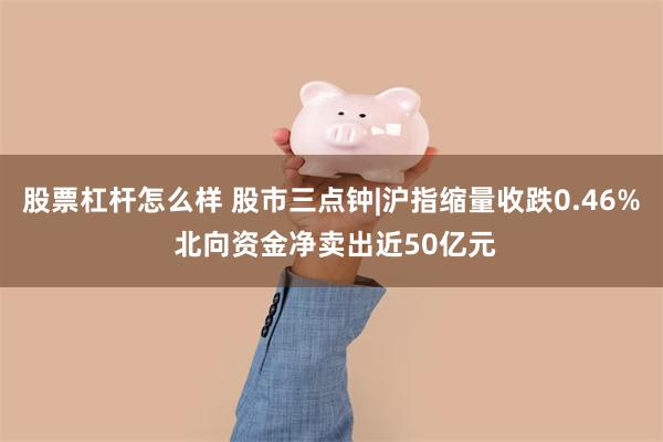 股票杠杆怎么样 股市三点钟|沪指缩量收跌0.46% 北向资金净卖出近50亿元