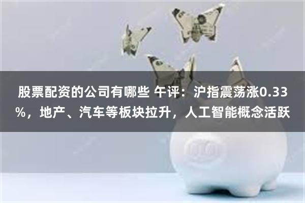 股票配资的公司有哪些 午评：沪指震荡涨0.33%，地产、汽车等板块拉升，人工智能概念活跃