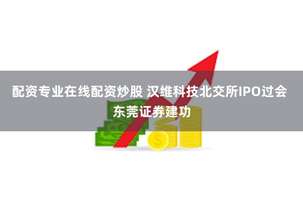 配资专业在线配资炒股 汉维科技北交所IPO过会 东莞证券建功