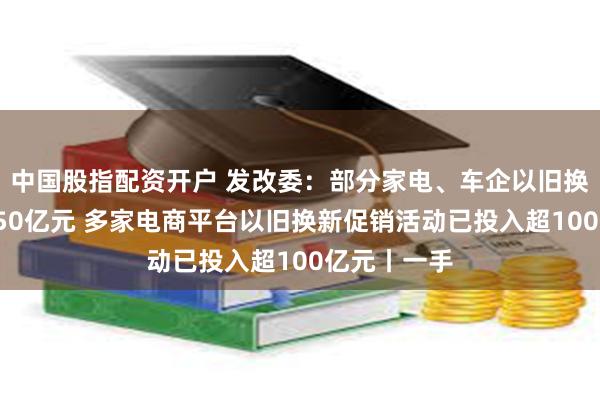 中国股指配资开户 发改委：部分家电、车企以旧换新补贴超150亿元 多家电商平台以旧换新促销活动已投入超100亿元丨一手