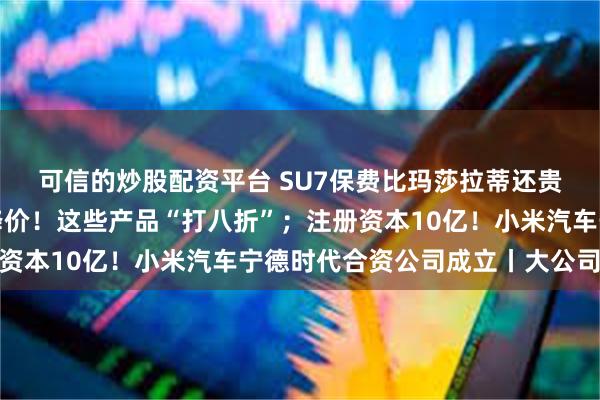 可信的炒股配资平台 SU7保费比玛莎拉蒂还贵？回应来了；苹果又降价！这些产品“打八折”；注册资本10亿！小米汽车宁德时代合资公司成立丨大公司动态