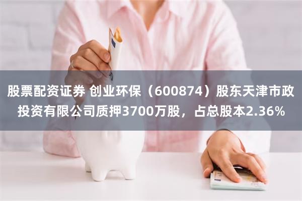 股票配资证券 创业环保（600874）股东天津市政投资有限公司质押3700万股，占总股本2.36%