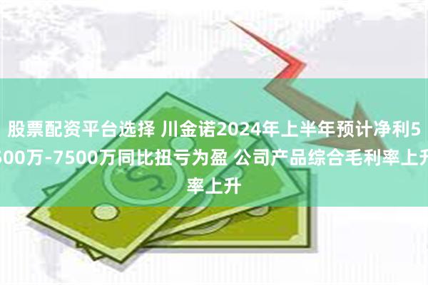 股票配资平台选择 川金诺2024年上半年预计净利5500万-7500万同比扭亏为盈 公司产品综合毛利率上升