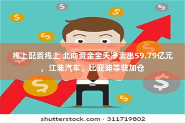 线上配资线上 北向资金全天净卖出59.79亿元，江淮汽车、比亚迪等获加仓