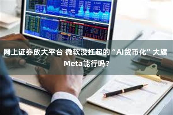 网上证劵放大平台 微软没扛起的“AI货币化”大旗 Meta能行吗？