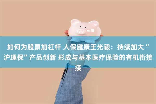 如何为股票加杠杆 人保健康王光毅：持续加大“沪理保”产品创新 形成与基本医疗保险的有机衔接