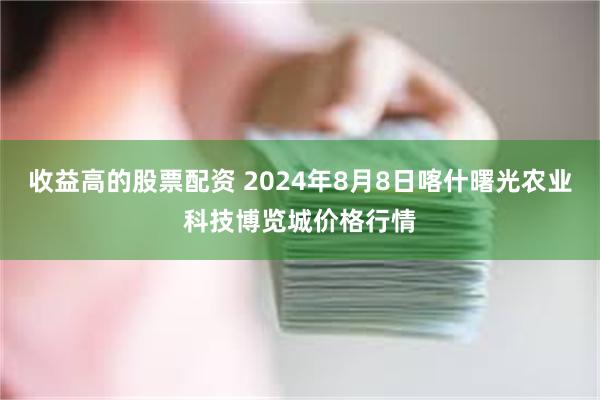 收益高的股票配资 2024年8月8日喀什曙光农业科技博览城价格行情