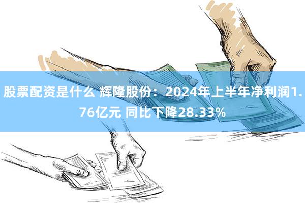 股票配资是什么 辉隆股份：2024年上半年净利润1.76亿元 同比下降28.33%