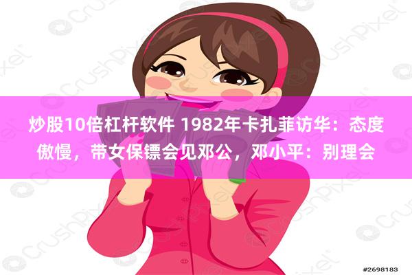 炒股10倍杠杆软件 1982年卡扎菲访华：态度傲慢，带女保镖会见邓公，邓小平：别理会