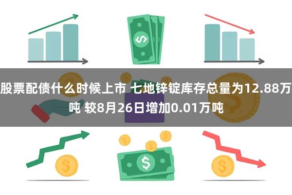 股票配债什么时候上市 七地锌锭库存总量为12.88万吨 较8月26日增加0.01万吨