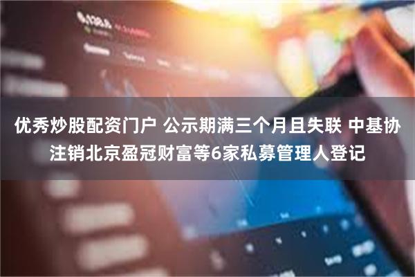 优秀炒股配资门户 公示期满三个月且失联 中基协注销北京盈冠财富等6家私募管理人登记