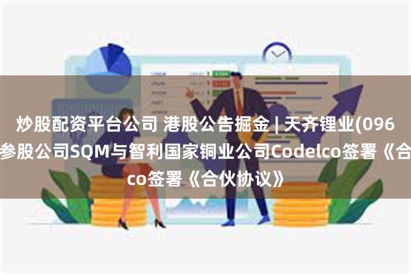 炒股配资平台公司 港股公告掘金 | 天齐锂业(09696)重要参股公司SQM与智利国家铜业公司Codelco签署《合伙协议》