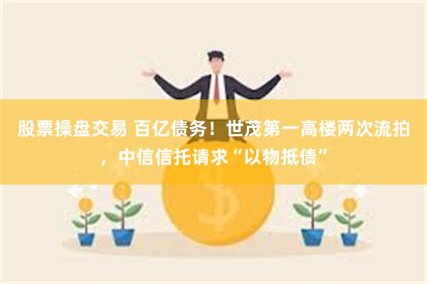 股票操盘交易 百亿债务！世茂第一高楼两次流拍，中信信托请求“以物抵债”