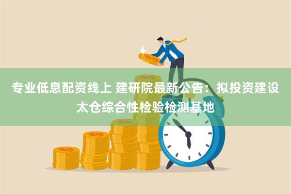 专业低息配资线上 建研院最新公告：拟投资建设太仓综合性检验检测基地