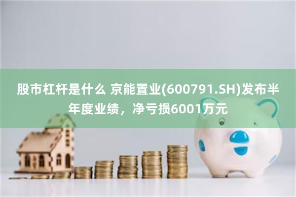 股市杠杆是什么 京能置业(600791.SH)发布半年度业绩，净亏损6001万元