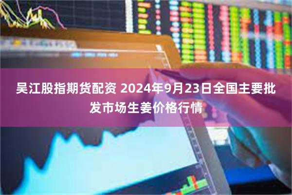 吴江股指期货配资 2024年9月23日全国主要批发市场生姜价格行情