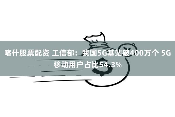 喀什股票配资 工信部：我国5G基站破400万个 5G移动用户占比54.3%