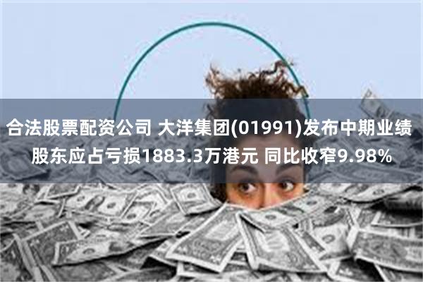 合法股票配资公司 大洋集团(01991)发布中期业绩 股东应占亏损1883.3万港元 同比收窄9.98%