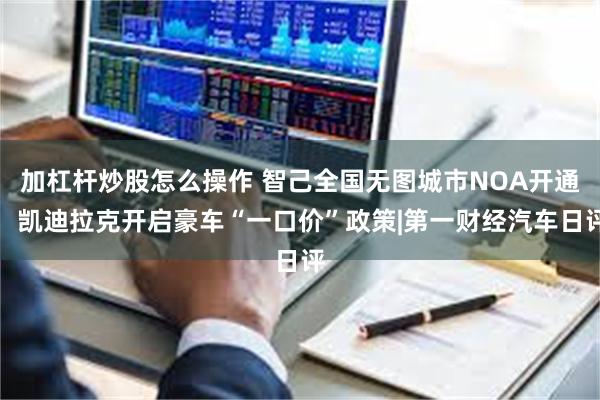 加杠杆炒股怎么操作 智己全国无图城市NOA开通，凯迪拉克开启豪车“一口价”政策|第一财经汽车日评