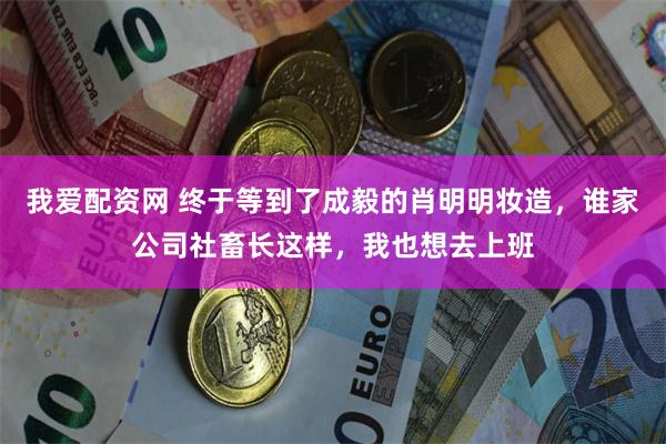 我爱配资网 终于等到了成毅的肖明明妆造，谁家公司社畜长这样，我也想去上班