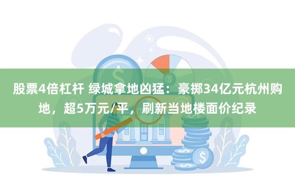 股票4倍杠杆 绿城拿地凶猛：豪掷34亿元杭州购地，超5万元/平，刷新当地楼面价纪录