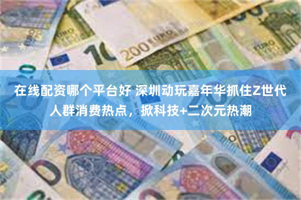 在线配资哪个平台好 深圳动玩嘉年华抓住Z世代人群消费热点，掀科技+二次元热潮