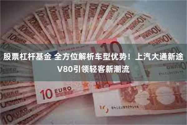 股票杠杆基金 全方位解析车型优势！上汽大通新途V80引领轻客新潮流