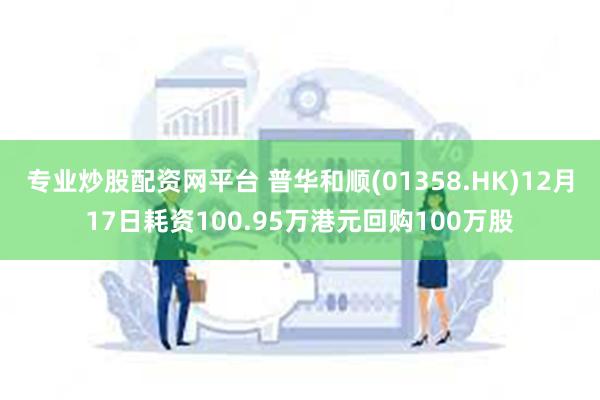 专业炒股配资网平台 普华和顺(01358.HK)12月17日耗资100.95万港元回购100万股