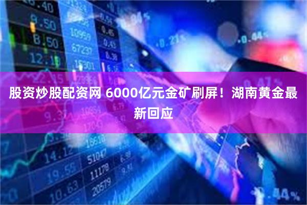 股资炒股配资网 6000亿元金矿刷屏！湖南黄金最新回应