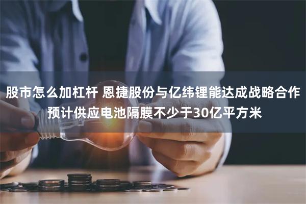 股市怎么加杠杆 恩捷股份与亿纬锂能达成战略合作 预计供应电池隔膜不少于30亿平方米