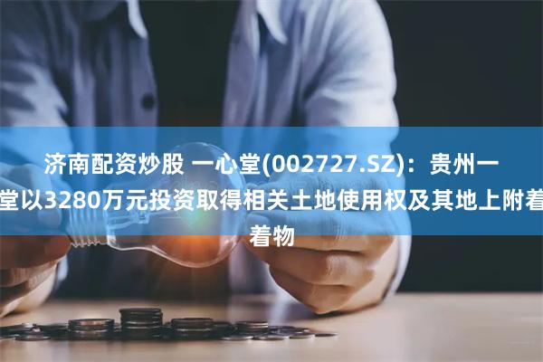 济南配资炒股 一心堂(002727.SZ)：贵州一心堂以3280万元投资取得相关土地使用权及其地上附着物