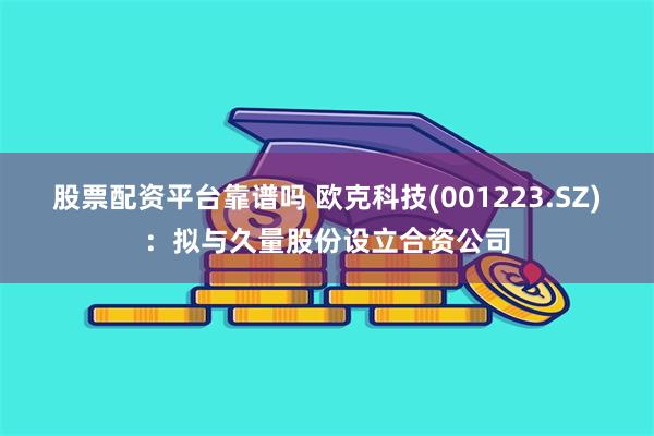 股票配资平台靠谱吗 欧克科技(001223.SZ)：拟与久量股份设立合资公司