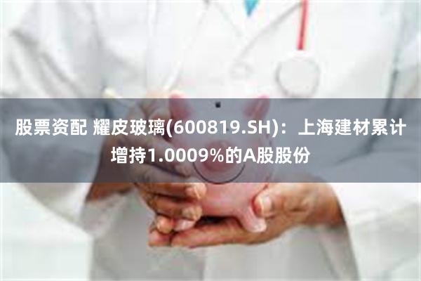 股票资配 耀皮玻璃(600819.SH)：上海建材累计增持1.0009%的A股股份