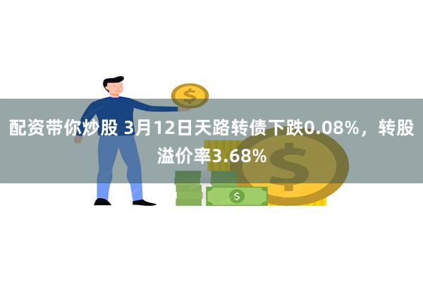 配资带你炒股 3月12日天路转债下跌0.08%，转股溢价率3.68%