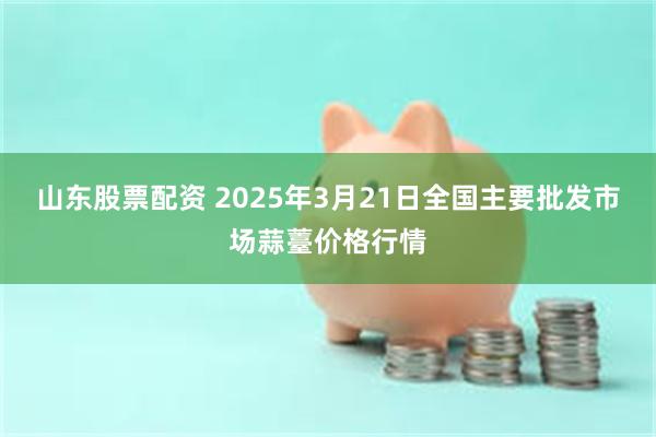 山东股票配资 2025年3月21日全国主要批发市场蒜薹价格行情